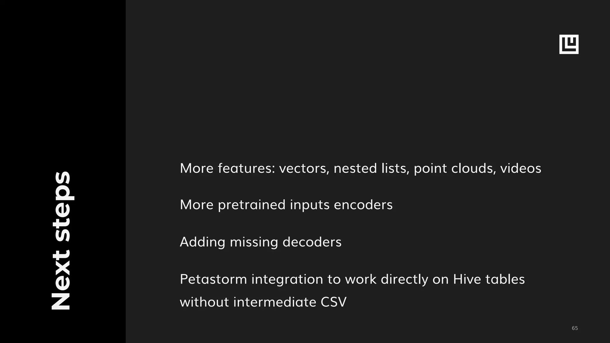 !65
Nextsteps
More features: vectors, nested lists, point clouds, videos
More pretrained inputs encoders
Adding missing decoders
Petastorm integration to work directly on Hive tables
without intermediate CSV
 