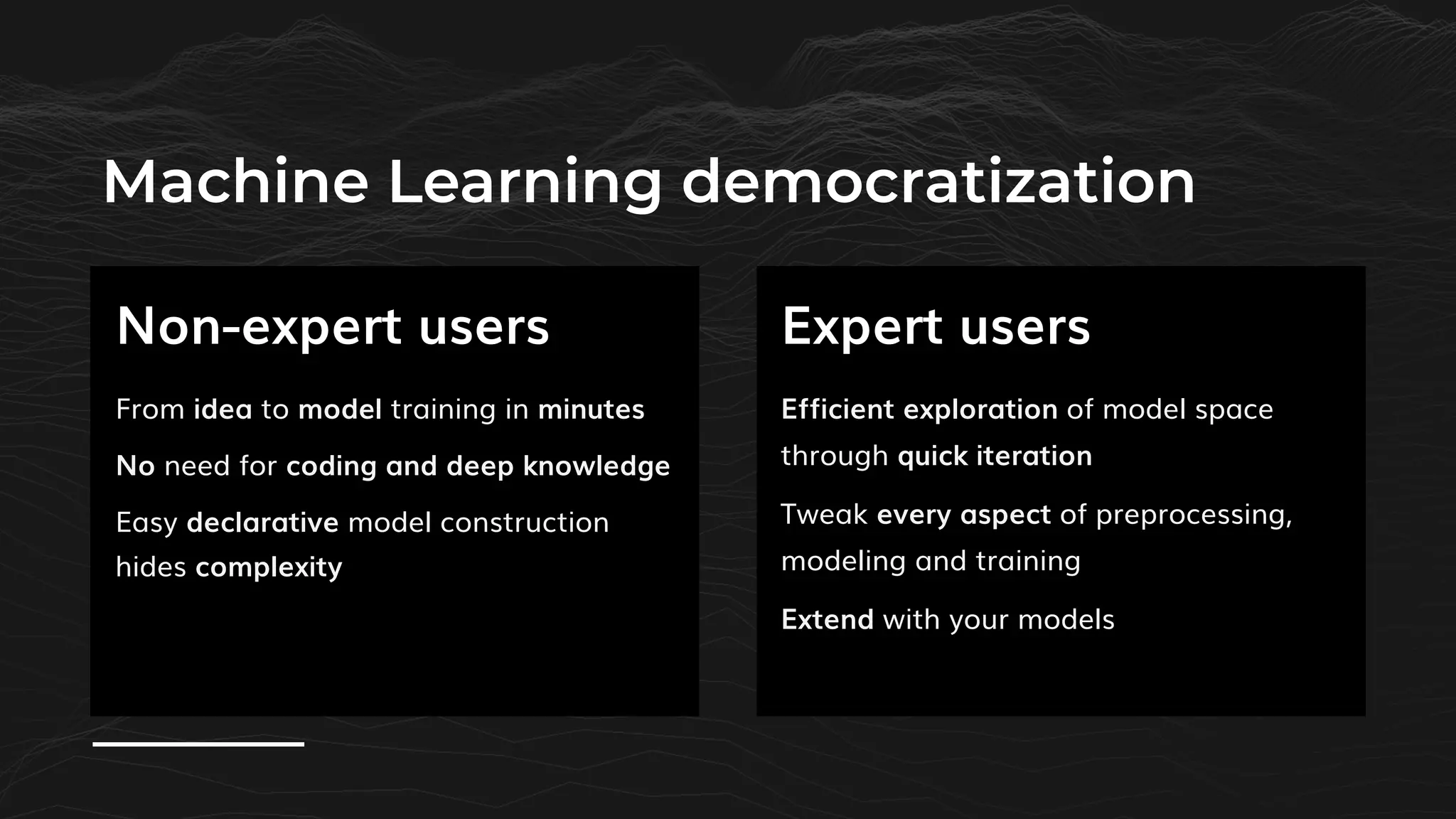 Machine Learning democratization
Efficient exploration of model space
through quick iteration
Tweak every aspect of preprocessing,
modeling and training
Extend with your models
Non-expert users Expert users
From idea to model training in minutes
No need for coding and deep knowledge
Easy declarative model construction
hides complexity
 