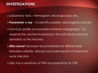 Laboratory tests – hemogram, blood glucose, etc.
Panoramic x-ray – to identify possible odontogenic sources
Cervical, profile and posterior-anterior radiographs – to
observe the volume increasing in the soft tissues and any
deviation of the trachea
Ultra sound has been recommended to differentiate
between cellulitis, abscess and adenopathy in head and
neck infection
USG has a sensitivity of 95% and specificity of 75%
INVESTIGATIONS
 