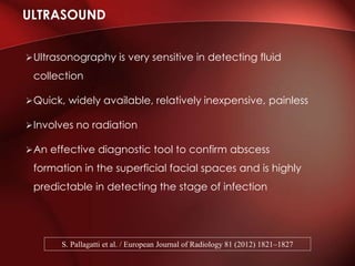Ultrasonography is very sensitive in detecting fluid
collection
Quick, widely available, relatively inexpensive, painless
Involves no radiation
An effective diagnostic tool to confirm abscess
formation in the superficial facial spaces and is highly
predictable in detecting the stage of infection
ULTRASOUND
S. Pallagatti et al. / European Journal of Radiology 81 (2012) 1821–1827
 
