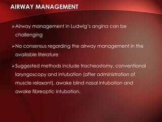 Airway management in Ludwig’s angina can be
challenging
No consensus regarding the airway management in the
available literature
Suggested methods include tracheostomy, conventional
laryngoscopy and intubation (after administration of
muscle relaxant), awake blind nasal intubation and
awake fibreoptic intubation.
AIRWAY MANAGEMENT
 