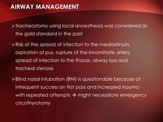 Tracheostomy using local anaesthesia was considered as
the gold standard in the past
Risk of the spread of infection to the mediastinum,
aspiration of pus, rupture of the innominate artery,
spread of infection to the thorax, airway loss and
tracheal stenosis
Blind nasal intubation (BNI) is questionable because of
infrequent success on first pass and increased trauma
with repeated attempts  might necessitate emergency
cricothyrotomy
AIRWAY MANAGEMENT
 