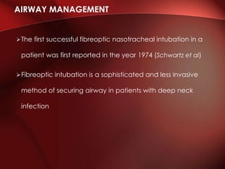 The first successful fibreoptic nasotracheal intubation in a
patient was first reported in the year 1974 (Schwartz et al)
Fibreoptic intubation is a sophisticated and less invasive
method of securing airway in patients with deep neck
infection
AIRWAY MANAGEMENT
 