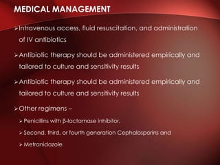 Intravenous access, fluid resuscitation, and administration
of IV antibiotics
Antibiotic therapy should be administered empirically and
tailored to culture and sensitivity results
Antibiotic therapy should be administered empirically and
tailored to culture and sensitivity results
Other regimens –
 Penicillins with β-lactamase inhibitor,
 Second, third, or fourth generation Cephalosporins and
 Metranidazole
MEDICAL MANAGEMENT
 