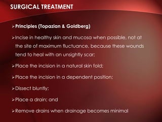 Principles (Topazian & Goldberg)
Incise in healthy skin and mucosa when possible, not at
the site of maximum fluctuance, because these wounds
tend to heal with an unsightly scar;
Place the incision in a natural skin fold;
Place the incision in a dependent position;
Dissect bluntly;
Place a drain; and
Remove drains when drainage becomes minimal
SURGICAL TREATMENT
 