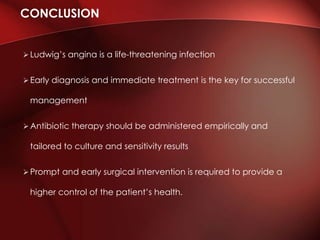  Ludwig’s angina is a life-threatening infection
 Early diagnosis and immediate treatment is the key for successful
management
 Antibiotic therapy should be administered empirically and
tailored to culture and sensitivity results
Prompt and early surgical intervention is required to provide a
higher control of the patient’s health.
CONCLUSION
 