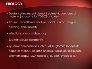 Dental caries, recent dental treatment, poor dental
hygiene (accounts for 75-90% of cases)
Trauma: mandibular fracture, facial trauma, tongue
piercing, frenuloplasty
Infections of oral malignancy
Submandibular sialadenitis
Systemic compromise such as AIDS, glomerulonephritis,
diabetes mellitus, aplastic anemia, transplant recipients,
chemotherapy; IVDA (Soares et al. and Tavares et al.)
ETIOLOGY
 