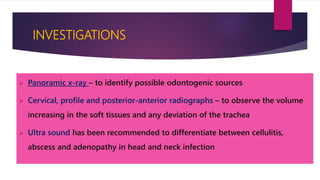 INVESTIGATIONS
 Panoramic x-ray – to identify possible odontogenic sources
 Cervical, profile and posterior-anterior radiographs – to observe the volume
increasing in the soft tissues and any deviation of the trachea
 Ultra sound has been recommended to differentiate between cellulitis,
abscess and adenopathy in head and neck infection
 