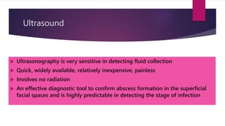 Ultrasound
 Ultrasonography is very sensitive in detecting fluid collection
 Quick, widely available, relatively inexpensive, painless
 Involves no radiation
 An effective diagnostic tool to confirm abscess formation in the superficial
facial spaces and is highly predictable in detecting the stage of infection
 