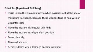 Principles (Topazian & Goldberg)
 Incise in healthy skin and mucosa when possible, not at the site of
maximum fluctuance, because these wounds tend to heal with an
unsightly scar;
 Place the incision in a natural skin fold;
 Place the incision in a dependent position;
 Dissect bluntly;
 Place a drain; and
 Remove drains when drainage becomes minimal
 