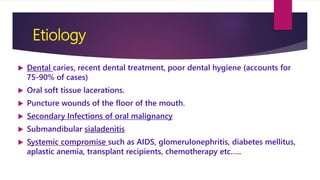 Etiology
 Dental caries, recent dental treatment, poor dental hygiene (accounts for
75-90% of cases)
 Oral soft tissue lacerations.
 Puncture wounds of the floor of the mouth.
 Secondary Infections of oral malignancy
 Submandibular sialadenitis
 Systemic compromise such as AIDS, glomerulonephritis, diabetes mellitus,
aplastic anemia, transplant recipients, chemotherapy etc…..
 
