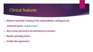 Clinical features
 Bilateral ‘wood like’ swelling in the submandibular, sublingual and
submental spaces (rapid onset )
 Skin is tense and tends to pit and blanch on pressure
 Rapidly spreading edema
 Double chin appearance
 