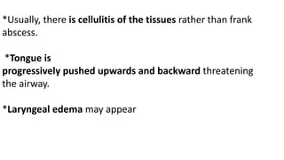 *Usually, there is cellulitis of the tissues rather than frank
abscess.
*Tongue is
progressively pushed upwards and backward threatening
the airway.
*Laryngeal edema may appear
 