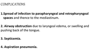 COMPLICATIONS
1.Spread of infection to parapharyngeal and retropharyngeal
spaces and thence to the mediastinum.
2. Airway obstruction due to laryngeal edema, or swelling and
pushing back of the tongue.
3. Septicemia.
4. Aspiration pneumonia.
 