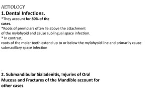 AETIOLOGY
1.Dental Infections.
*They account for 80% of the
cases.
*Roots of premolars often lie above the attachment
of the mylohyoid and cause sublingual space infection.
* In contrast,
roots of the molar teeth extend up to or below the mylohyoid line and primarily cause
submaxillary space infection
.
2. Submandibular Sialadenitis, Injuries of Oral
Mucosa and Fractures of the Mandible account for
other cases
 