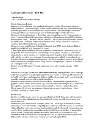 Ludwig van Beethoven 1770-1827
Saksa helilooja.
Viini klassikalise koolkonna esindaja.

Sündis Saksamaal, Bonnis.
Beethoven oli juba lapsena väga andekas ja silmapaistev pianist. 12-aastasena sai temast
õukonna orkestri klavessiinimängija, mis oli tunnustatud ametikoht.Teda võrreldi Mozartiga,
kuid imelapse menukat elu ei võimaldanud majanduslikult keeruline lapsepõlv. Peale ema
surma ja joodikust isa vallandamistjäi tema õlule ülejäänud pere eest hoolitsemine.
Beethoven huvitus kirjandusest ja filosoofiast ning õppis paljusid keeli. Tema nooruspäevil
algas Prantsusmaal kodanlik revolutsioon. (Kodanlus hakkas nõudma võrdseid õigusi ja asus
kuningavõimu vastu.) „Vabadus, võrdsus, vendlus!“, mis oli revolutsiooni juhtmõte, innustas
ka Beethovenit. Heliloojast sai revolutsiooniideede tuline austaja. Inimkonna võrdsuse ja
vendluse teemat kohtame ka tema loomingus.
Beethoveni soov saada Mozarti õpilaseks ei täitunud, kuid 1792. aastal siirdus ta Viini, et
õppida Haydni käe all ja jäi sinna püsivalt elama.
Viinis kogus Beethoven kiiresti kuulsust nii pianisti kui heliloojana. Ometi osutus tema elu
traagiliseks. Juba nooruses alanud kuulmisvaegus hakkas järjest süvenema ja viimased 12
eluaastat elas ta täiesti kurdina. See viis helilooja suurde hingelisse kriisi. Beethoveni elu oli
pidev võitlus iseenda ja oma saatusega. Inimese ja saatuse teema läbib ka tema loomingut.
Kurdina pidi Beethoven loobuma esinemistest, kuid jätkas muusika kirjutamist. Mitmed kuul-
sad suurteosed on loodud just sel ajal. Kuigi helilooja oli väga kuulus, kannatas ta üksinduse
all ja teda peeti veidi hulluks.
Beethoven suri 1827. aastal. Viimsele teekonnale Viinis tuli heliloojat saatma u 10 000
inimest.

Beethoveni loomingus on esikohal instrumentaalmuusika. Ooper ja vokaalžanrid teda väga
ei köitnud, kuigi ta on loonud hulga laule ja tema ainuke ooper „Fidelio” ja „Missa solemnis“
(„Pidulik missa“) on maailmakuulsad. Orkestri- ja klaveriloomingule lisaks on ta kirjutanud
teoseid erinevatele instrumentidele ja pilliansamblitele.
Beethoven tõi esmakordselt instrumentaalmuusikasse võitlusmeeleolud ja dramaatilise,
pingelise arenduse.Tema muusikale on väga iseloomulik heroiline (kangelaslik) ja pateetiline
(ülev, pidulik) meeleolu, kuid paljudes teostes valitseb ka lüüriline väljenduslaad. Kaks
läbivat teemat Beethoveni loomingus on inimene ja tema saatus ninginimkonna võitlus
vabaduse, vendluse ja valguse nimel.

Sümfooniad
Beethoven on klassitsismi ajastu üks kuulsamaid sümfoonikuid. Tema ajaks oli klassikaline
sümfooniažanr juba välja kujunenud. Sümfooniast oli saanud ulatuslik sügava sisuga teos
suurele orkestrile.
Beethovenkirjutas 9 sümfooniat. Võrreldes teiste Viini klassikutega on tema sümfooniates
mitmeid uusi jooni. Tasuurendas vaskpuhkpillide osatähtsust orkestrikoosseisus ja tõi rohkem
välja puhkpillide kõla.Lisaks on tema sümfooniad pikemad. Beethoven oli esimene, kes rajas
teed herolisele sümfonismile, mitmeid tema sümfooniaid iseloomustab ülev ja dramaatiline
väljenduslaad. Eelkõige väljendub see kolmandas, viiendas ja üheksandas sümfoonias.
Sümfoonia nr 3, mis esimesena ülistab kangelaslikkust, oli algselt pühendatud Napoleonile.
Hiljem andis helilooja sümfooniale pealkirja „Eroica“ ( „Kangelaslik“).
 