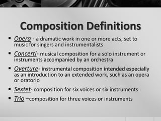 Composition Definitions
 Opera - a dramatic work in one or more acts, set to
  music for singers and instrumentalists
 Concerti- musical composition for a solo instrument or
  instruments accompanied by an orchestra
 Overture- instrumental composition intended especially
  as an introduction to an extended work, such as an opera
  or oratorio
 Sextet- composition for six voices or six instruments
 Trio –composition for three voices or instruments
 