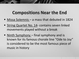 Compositions Near the End
 Missa Solemnis – a mass that debuted in 1824
 String Quartet No. 14- contains seven linked
  movements played without a break
 Ninth Symphony – final symphony and is
  known for its famous chorale line “Ode to Joy”
  is considered to be the most famous piece of
  music in history
 