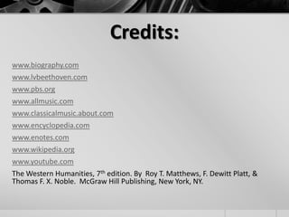 Credits:
www.biography.com
www.lvbeethoven.com
www.pbs.org
www.allmusic.com
www.classicalmusic.about.com
www.encyclopedia.com
www.enotes.com
www.wikipedia.org
www.youtube.com
The Western Humanities, 7th edition. By Roy T. Matthews, F. Dewitt Platt, &
Thomas F. X. Noble. McGraw Hill Publishing, New York, NY.
 