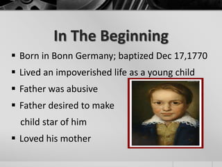 In The Beginning
 Born in Bonn Germany; baptized Dec 17,1770
 Lived an impoverished life as a young child
 Father was abusive
 Father desired to make
  child star of him
 Loved his mother
 