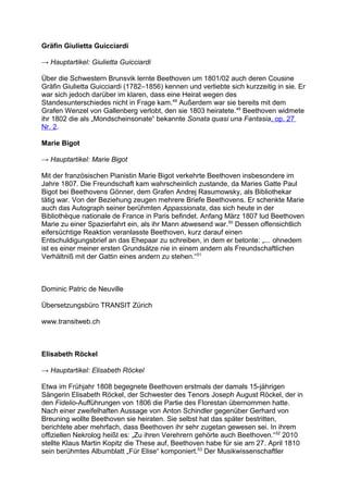 Gräfin Giulietta Guicciardi
→ Hauptartikel: Giulietta Guicciardi
Über die Schwestern Brunsvik lernte Beethoven um 1801/02 auch deren Cousine
Gräfin Giulietta Guicciardi (1782–1856) kennen und verliebte sich kurzzeitig in sie. Er
war sich jedoch darüber im klaren, dass eine Heirat wegen des
Standesunterschiedes nicht in Frage kam.48
Außerdem war sie bereits mit dem
Grafen Wenzel von Gallenberg verlobt, den sie 1803 heiratete.49
Beethoven widmete
ihr 1802 die als „Mondscheinsonate“ bekannte Sonata quasi una Fantasia, op. 27
Nr. 2.
Marie Bigot
→ Hauptartikel: Marie Bigot
Mit der französischen Pianistin Marie Bigot verkehrte Beethoven insbesondere im
Jahre 1807. Die Freundschaft kam wahrscheinlich zustande, da Maries Gatte Paul
Bigot bei Beethovens Gönner, dem Grafen Andrej Rasumowsky, als Bibliothekar
tätig war. Von der Beziehung zeugen mehrere Briefe Beethovens. Er schenkte Marie
auch das Autograph seiner berühmten Appassionata, das sich heute in der
Bibliothèque nationale de France in Paris befindet. Anfang März 1807 lud Beethoven
Marie zu einer Spazierfahrt ein, als ihr Mann abwesend war.50
Dessen offensichtlich
eifersüchtige Reaktion veranlasste Beethoven, kurz darauf einen
Entschuldigungsbrief an das Ehepaar zu schreiben, in dem er betonte: „... ohnedem
ist es einer meiner ersten Grundsätze nie in einem andern als Freundschaftlichen
Verhältniß mit der Gattin eines andern zu stehen.“51
Dominic Patric de Neuville
Übersetzungsbüro TRANSIT Zürich
www.transitweb.ch
Elisabeth Röckel
→ Hauptartikel: Elisabeth Röckel
Etwa im Frühjahr 1808 begegnete Beethoven erstmals der damals 15-jährigen
Sängerin Elisabeth Röckel, der Schwester des Tenors Joseph August Röckel, der in
den Fidelio-Aufführungen von 1806 die Partie des Florestan übernommen hatte.
Nach einer zweifelhaften Aussage von Anton Schindler gegenüber Gerhard von
Breuning wollte Beethoven sie heiraten. Sie selbst hat das später bestritten,
berichtete aber mehrfach, dass Beethoven ihr sehr zugetan gewesen sei. In ihrem
offiziellen Nekrolog heißt es: „Zu ihren Verehrern gehörte auch Beethoven.“52
2010
stellte Klaus Martin Kopitz die These auf, Beethoven habe für sie am 27. April 1810
sein berühmtes Albumblatt „Für Elise“ komponiert.53
Der Musikwissenschaftler
 