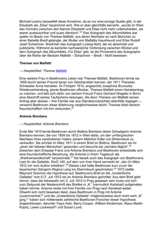 Michael Lorenz bezweifelt diese Annahme, da es nur eine einzige Quelle gibt, in der
Elisabeth als „Elise“ bezeichnet wird. Wie er aber gleichfalls bemerkt, „wurde im Wien
des Vormärz zwischen den Namen Elisabeth und Elise nicht mehr unterschieden, sie
waren austauschbar und quasi identisch“.54
Das Autograph des Albumblattes war
später im Besitz von Therese Malfatti, aus deren Nachlass es nach München zu
einer Babette Bredl gelangte, der Mutter von Malfattis Hausfreund und Erbe Rudolf
Josef Schachner. Bredl lieh das Autograph Ludwig Nohl, der es abschrieb und
publizierte. Während es keinerlei nachweisliche Verbindung zwischen Röckel und
dem Autograph des Albumblatts „Für Elise“ gibt, ist die Provenienz des Autographs
über die Reihe der Besitzer Malfatti – Schachner – Bredl – Nohl bewiesen.
Therese von Malfatti
→ Hauptartikel: Therese Malfatti
Eine weitere Frau in Beethovens Leben war Therese Malfatti. Beethoven lernte sie
1809 durch seinen Freund Ignaz von Gleichenstein kennen, der 1811 Thereses
Schwester Anna heiratete. Im Frühjahr 1810, angesichts Josephine Brunsviks
Wiederverheiratung, plante Beethoven offenbar, Therese Malfatti einen Heiratsantrag
zu machen, und ließ sich dafür von seinem Freund Franz Gerhard Wegeler in Bonn
eine Abschrift seines Taufscheins besorgen. Als dann Therese von Malfatti seinen
Antrag aber abwies – ihre Familie war aus Standesrücksichten ebenfalls dagegen –,
verwand Beethoven diese Ablehnung vergleichsweise leicht. Therese blieb danach
freundschaftlich mit ihm verbunden.55
Antonie Brentano
→ Hauptartikel: Antonie Brentano
Ende Mai 1810 lernte Beethoven durch Bettina Brentano deren Schwägerin Antonie
Brentano kennen, die von 1809 bis 1812 in Wien lebte, um den umfangreichen
Nachlass ihres verstorbenen Vaters Johann Melchior Edler von Birkenstock zu
verkaufen. Sie schrieb im März 1811 in einem Brief an Bettina, Beethoven sei ihr
„einer der liebsten Menschen“ geworden und besuche sie „beinahe täglich“.56
Zwischen dem Ehepaar Franz und Antonie Brentano und Beethoven entwickelte sich
eine freundschaftliche Beziehung, die Antonie in ihrem Tagebuch als
„Wahlverwandtschaft“ bezeichnete.57
Sie besaß auch das Autograph von Beethovens
Lied An die Geliebte, WoO 140, auf dem von ihrer Hand vermerkt ist: „den 2n März
1812 mir vom Author erbethen“.58
Dieses Lied hatte Beethoven kurz zuvor der
bayerischen Sängerin Regina Lang ins Stammbuch geschrieben.59
1972 stellte
Maynard Solomon die Hypothese auf, Beethovens Brief an die „Unsterbliche
Geliebte“ vom 6./7. Juli 1812 sei an Antonie Brentano gerichtet. Aus dem Brief geht
hervor, dass die Adressatin am 3. Juli 1812 in Prag gewesen sein muss und sich
zum Zeitpunkt der Niederschrift des Briefes in „K.“ (vermutlich Karlsbad) aufgehalten
haben könnte. Antonie reiste mit ihrer Familie von Prag nach Karlsbad weiter.
Obwohl sich nicht beweisen lässt, dass Beethoven in Prag mit Antonie
zusammentraf,60
und die „Unsterbliche Geliebte“ möglicherweise doch nicht nach „K“
ging,61
haben sich mittlerweile zahlreiche Beethoven-Forscher dieser Hypothese
angeschlossen, darunter Yayoi Aoki, Barry Cooper, William Kinderman, Klaus Martin
Kopitz, Lewis Lockwood62
und Susan Lund.
 