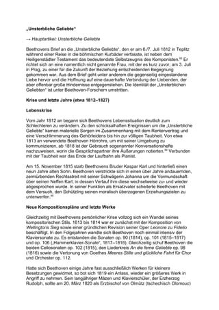 „Unsterbliche Geliebte“
→ Hauptartikel: Unsterbliche Geliebte
Beethovens Brief an die „Unsterbliche Geliebte“, den er am 6./7. Juli 1812 in Teplitz
während einer Reise in die böhmischen Kurbäder verfasste, ist neben dem
Heiligenstädter Testament das bedeutendste Selbstzeugnis des Komponisten.63
Er
richtet sich an eine namentlich nicht genannte Frau, mit der es kurz zuvor, am 3. Juli
in Prag, zu einer für die Zukunft der Beziehung entscheidenden Begegnung
gekommen war. Aus dem Brief geht unter anderem die gegenseitig eingestandene
Liebe hervor und die Hoffnung auf eine dauerhafte Verbindung der Liebenden, der
aber offenbar große Hindernisse entgegenstehen. Die Identität der „Unsterblichen
Geliebten“ ist unter Beethoven-Forschern umstritten.
Krise und letzte Jahre (etwa 1812–1827)
Lebenskrise
Vom Jahr 1812 an begann sich Beethovens Lebenssituation deutlich zum
Schlechteren zu verändern. Zu den schicksalhaften Ereignissen um die „Unsterbliche
Geliebte“ kamen materielle Sorgen im Zusammenhang mit dem Rentenvertrag und
eine Verschlimmerung des Gehörleidens bis hin zur völligen Taubheit. Von etwa
1813 an verwendete Beethoven Hörrohre, um mit seiner Umgebung zu
kommunizieren, ab 1818 ist der Gebrauch sogenannter Konversationshefte
nachzuweisen, worin die Gesprächspartner ihre Äußerungen notierten.64
Verbunden
mit der Taubheit war das Ende der Laufbahn als Pianist.
Am 15. November 1815 starb Beethovens Bruder Kaspar Karl und hinterließ einen
neun Jahre alten Sohn. Beethoven verstrickte sich in einen über Jahre andauernden,
zermürbenden Rechtsstreit mit seiner Schwägerin Johanna um die Vormundschaft
über seinen Neffen Karl, in dessen Verlauf ihm diese wechselweise zu- und wieder
abgesprochen wurde. In seiner Funktion als Ersatzvater scheiterte Beethoven mit
dem Versuch, den Schützling seinen moralisch überzogenen Erziehungszielen zu
unterwerfen.65
Neue Kompositionspläne und letzte Werke
Gleichzeitig mit Beethovens persönlicher Krise vollzog sich ein Wandel seines
kompositorischen Stils. 1813 bis 1814 war er zunächst mit der Komposition von
Wellingtons Sieg sowie einer gründlichen Revision seiner Oper Leonore zu Fidelio
beschäftigt. In den Folgejahren wandte sich Beethoven noch einmal intensiv der
Klaviersonate zu. Es entstanden die Sonaten op. 90 (1814), op. 101 (1815–1817)
und op. 106 („Hammerklavier-Sonate“, 1817–1818). Gleichzeitig schuf Beethoven die
beiden Cellosonaten op. 102 (1815), den Liederkreis An die ferne Geliebte op. 98
(1816) sowie die Vertonung von Goethes Meeres Stille und glückliche Fahrt für Chor
und Orchester op. 112.
Hatte sich Beethoven einige Jahre fast ausschließlich Werken für kleinere
Besetzungen gewidmet, so bot sich 1819 ein Anlass, wieder ein größeres Werk in
Angriff zu nehmen. Sein langjähriger Mäzen und Klavierschüler, der Erzherzog
Rudolph, sollte am 20. März 1820 als Erzbischof von Olmütz (tschechisch Olomouc)
 