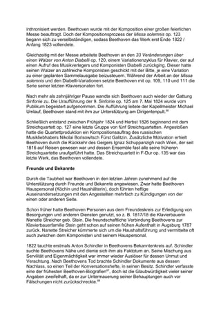 inthronisiert werden. Beethoven wurde mit der Komposition einer großen feierlichen
Messe beauftragt. Doch der Kompositionsprozess der Missa solemnis op. 123
begann sich zu verselbständigen, sodass Beethoven das Werk erst Ende 1822 /
Anfang 1823 vollendete.
Gleichzeitig mit der Messe arbeitete Beethoven an den 33 Veränderungen über
einen Walzer von Anton Diabelli op. 120, einem Variationenzyklus für Klavier, der auf
einen Aufruf des Musikverlegers und Komponisten Diabelli zurückging. Dieser hatte
seinen Walzer an zahlreiche Komponisten geschickt mit der Bitte, je eine Variation
zu einer geplanten Sammelausgabe beizusteuern. Während der Arbeit an der Missa
solemnis und den Diabelli-Variationen setzte Beethoven mit op. 109, 110 und 111 die
Serie seiner letzten Klaviersonaten fort.
Nach mehr als zehnjähriger Pause wandte sich Beethoven auch wieder der Gattung
Sinfonie zu. Die Uraufführung der 9. Sinfonie op. 125 am 7. Mai 1824 wurde vom
Publikum begeistert aufgenommen. Die Aufführung leitete der Kapellmeister Michael
Umlauf, Beethoven stand mit ihm zur Unterstützung am Dirigentenpult.66
Schließlich entstand zwischen Frühjahr 1824 und Herbst 1826 beginnend mit dem
Streichquartett op. 127 eine letzte Gruppe von fünf Streichquartetten. Angestoßen
hatte die Quartettproduktion ein Kompositionsauftrag des russischen
Musikliebhabers Nikolai Borisowitsch Fürst Galitzin. Zusätzliche Motivation erhielt
Beethoven durch die Rückkehr des Geigers Ignaz Schuppanzigh nach Wien, der seit
1816 auf Reisen gewesen war und dessen Ensemble fast alle seine früheren
Streichquartette uraufgeführt hatte. Das Streichquartett in F-Dur op. 135 war das
letzte Werk, das Beethoven vollendete.
Freunde und Bekannte
Durch die Taubheit war Beethoven in den letzten Jahren zunehmend auf die
Unterstützung durch Freunde und Bekannte angewiesen. Zwar hatte Beethoven
Hauspersonal (Köchin und Haushälterin), doch führten heftige
Auseinandersetzungen mit den Angestellten mehrfach zu Kündigungen von der
einen oder anderen Seite.
Schon früher hatte Beethoven Personen aus dem Freundeskreis zur Erledigung von
Besorgungen und anderen Diensten genutzt, so z. B. 1817/18 die Klavierbauerin
Nanette Streicher geb. Stein. Die freundschaftliche Verbindung Beethovens zur
Klavierbauerfamilie Stein geht schon auf seinen frühen Aufenthalt in Augsburg 1787
zurück. Nanette Streicher kümmerte sich um die Haushaltsführung und vermittelte oft
auch zwischen dem Komponisten und seinem Hauspersonal.
1822 tauchte erstmals Anton Schindler in Beethovens Bekanntenkreis auf. Schindler
suchte Beethovens Nähe und diente sich ihm als Faktotum an. Seine Mischung aus
Servilität und Eigenmächtigkeit war immer wieder Auslöser für dessen Unmut und
Verachtung. Nach Beethovens Tod brachte Schindler Dokumente aus dessen
Nachlass, so einen Teil der Konversationshefte, in seinen Besitz. Schindler verfasste
eine der frühesten Beethoven-Biografien67
, doch ist die Glaubwürdigkeit vieler seiner
Angaben zweifelhaft, da er zur Untermauerung seiner Behauptungen auch vor
Fälschungen nicht zurückschreckte.68
 