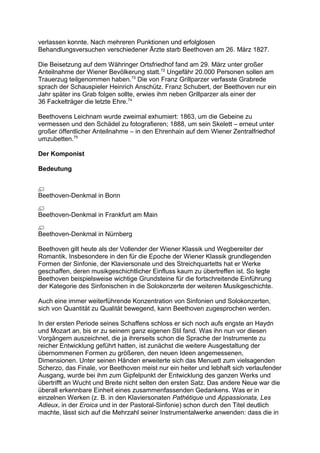 verlassen konnte. Nach mehreren Punktionen und erfolglosen
Behandlungsversuchen verschiedener Ärzte starb Beethoven am 26. März 1827.
Die Beisetzung auf dem Währinger Ortsfriedhof fand am 29. März unter großer
Anteilnahme der Wiener Bevölkerung statt.72
Ungefähr 20.000 Personen sollen am
Trauerzug teilgenommen haben.73
Die von Franz Grillparzer verfasste Grabrede
sprach der Schauspieler Heinrich Anschütz. Franz Schubert, der Beethoven nur ein
Jahr später ins Grab folgen sollte, erwies ihm neben Grillparzer als einer der
36 Fackelträger die letzte Ehre.74
Beethovens Leichnam wurde zweimal exhumiert: 1863, um die Gebeine zu
vermessen und den Schädel zu fotografieren; 1888, um sein Skelett – erneut unter
großer öffentlicher Anteilnahme – in den Ehrenhain auf dem Wiener Zentralfriedhof
umzubetten.75
Der Komponist
Bedeutung
Beethoven-Denkmal in Bonn
Beethoven-Denkmal in Frankfurt am Main
Beethoven-Denkmal in Nürnberg
Beethoven gilt heute als der Vollender der Wiener Klassik und Wegbereiter der
Romantik. Insbesondere in den für die Epoche der Wiener Klassik grundlegenden
Formen der Sinfonie, der Klaviersonate und des Streichquartetts hat er Werke
geschaffen, deren musikgeschichtlicher Einfluss kaum zu übertreffen ist. So legte
Beethoven beispielsweise wichtige Grundsteine für die fortschreitende Einführung
der Kategorie des Sinfonischen in die Solokonzerte der weiteren Musikgeschichte.
Auch eine immer weiterführende Konzentration von Sinfonien und Solokonzerten,
sich von Quantität zu Qualität bewegend, kann Beethoven zugesprochen werden.
In der ersten Periode seines Schaffens schloss er sich noch aufs engste an Haydn
und Mozart an, bis er zu seinem ganz eigenen Stil fand. Was ihn nun vor diesen
Vorgängern auszeichnet, die ja ihrerseits schon die Sprache der Instrumente zu
reicher Entwicklung geführt hatten, ist zunächst die weitere Ausgestaltung der
übernommenen Formen zu größeren, den neuen Ideen angemessenen,
Dimensionen. Unter seinen Händen erweiterte sich das Menuett zum vielsagenden
Scherzo, das Finale, vor Beethoven meist nur ein heiter und lebhaft sich verlaufender
Ausgang, wurde bei ihm zum Gipfelpunkt der Entwicklung des ganzen Werks und
übertrifft an Wucht und Breite nicht selten den ersten Satz. Das andere Neue war die
überall erkennbare Einheit eines zusammenfassenden Gedankens. Was er in
einzelnen Werken (z. B. in den Klaviersonaten Pathétique und Appassionata, Les
Adieux, in der Eroica und in der Pastoral-Sinfonie) schon durch den Titel deutlich
machte, lässt sich auf die Mehrzahl seiner Instrumentalwerke anwenden: dass die in
 