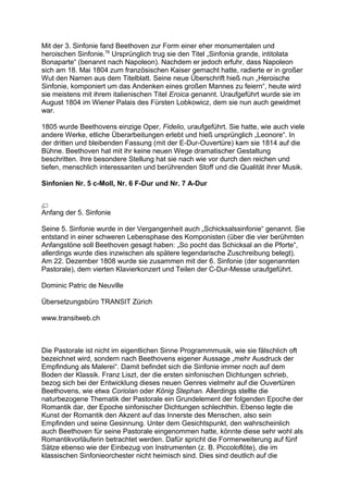 Mit der 3. Sinfonie fand Beethoven zur Form einer eher monumentalen und
heroischen Sinfonie.76
Ursprünglich trug sie den Titel „Sinfonia grande, intitolata
Bonaparte“ (benannt nach Napoleon). Nachdem er jedoch erfuhr, dass Napoleon
sich am 18. Mai 1804 zum französischen Kaiser gemacht hatte, radierte er in großer
Wut den Namen aus dem Titelblatt. Seine neue Überschrift hieß nun „Heroische
Sinfonie, komponiert um das Andenken eines großen Mannes zu feiern“, heute wird
sie meistens mit ihrem italienischen Titel Eroica genannt. Uraufgeführt wurde sie im
August 1804 im Wiener Palais des Fürsten Lobkowicz, dem sie nun auch gewidmet
war.
1805 wurde Beethovens einzige Oper, Fidelio, uraufgeführt. Sie hatte, wie auch viele
andere Werke, etliche Überarbeitungen erlebt und hieß ursprünglich „Leonore“. In
der dritten und bleibenden Fassung (mit der E-Dur-Ouvertüre) kam sie 1814 auf die
Bühne. Beethoven hat mit ihr keine neuen Wege dramatischer Gestaltung
beschritten. Ihre besondere Stellung hat sie nach wie vor durch den reichen und
tiefen, menschlich interessanten und berührenden Stoff und die Qualität ihrer Musik.
Sinfonien Nr. 5 c-Moll, Nr. 6 F-Dur und Nr. 7 A-Dur
Anfang der 5. Sinfonie
Seine 5. Sinfonie wurde in der Vergangenheit auch „Schicksalssinfonie“ genannt. Sie
entstand in einer schweren Lebensphase des Komponisten (über die vier berühmten
Anfangstöne soll Beethoven gesagt haben: „So pocht das Schicksal an die Pforte“,
allerdings wurde dies inzwischen als spätere legendarische Zuschreibung belegt).
Am 22. Dezember 1808 wurde sie zusammen mit der 6. Sinfonie (der sogenannten
Pastorale), dem vierten Klavierkonzert und Teilen der C-Dur-Messe uraufgeführt.
Dominic Patric de Neuville
Übersetzungsbüro TRANSIT Zürich
www.transitweb.ch
Die Pastorale ist nicht im eigentlichen Sinne Programmmusik, wie sie fälschlich oft
bezeichnet wird, sondern nach Beethovens eigener Aussage „mehr Ausdruck der
Empfindung als Malerei“. Damit befindet sich die Sinfonie immer noch auf dem
Boden der Klassik. Franz Liszt, der die ersten sinfonischen Dichtungen schrieb,
bezog sich bei der Entwicklung dieses neuen Genres vielmehr auf die Ouvertüren
Beethovens, wie etwa Coriolan oder König Stephan. Allerdings stellte die
naturbezogene Thematik der Pastorale ein Grundelement der folgenden Epoche der
Romantik dar, der Epoche sinfonischer Dichtungen schlechthin. Ebenso legte die
Kunst der Romantik den Akzent auf das Innerste des Menschen, also sein
Empfinden und seine Gesinnung. Unter dem Gesichtspunkt, den wahrscheinlich
auch Beethoven für seine Pastorale eingenommen hatte, könnte diese sehr wohl als
Romantikvorläuferin betrachtet werden. Dafür spricht die Formerweiterung auf fünf
Sätze ebenso wie der Einbezug von Instrumenten (z. B. Piccoloflöte), die im
klassischen Sinfonieorchester nicht heimisch sind. Dies sind deutlich auf die
 