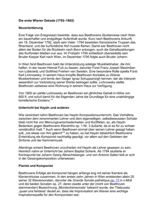 Die erste Wiener Dekade (1792–1802)
Neuorientierung
Eine Folge von Ereignissen bewirkte, dass aus Beethovens Studienreise nach Wien
ein dauerhafter und endgültiger Aufenthalt wurde. Kurz nach Beethovens Ankunft,
am 18. Dezember 1792, starb sein Vater. 1794 besetzten französische Truppen das
Rheinland, und der kurfürstliche Hof musste fliehen. Damit war Beethoven nicht
allein der Boden für die Rückkehr nach Bonn entzogen; auch die Gehaltszahlungen
des Kurfürsten blieben nun aus. Im Frühjahr 1794 schließlich übersiedelte sein
Bruder Kaspar Karl nach Wien, im Dezember 1795 folgte auch Bruder Johann.
In Wien fand Beethoven bald die Unterstützung adeliger Musikliebhaber, die ihm
halfen, in der neuen Heimat Fuß zu fassen, darunter Fürst Franz Joseph Maximilian
von Lobkowitz und Gottfried Freiherr van Swieten. Eine besondere Rolle spielte Fürst
Karl Lichnowsky; in seinem Haus knüpfte Beethoven Kontakte zu Wiener
Musikerkreisen und lernte den Geiger Ignaz Schuppanzigh kennen, der als Interpret
wesentlich zur Verbreitung seiner Werke beitragen sollte. Lichnowsky stellte
Beethoven zeitweise eine Wohnung in seinem Haus zur Verfügung.
Von 1800 an zahlte Lichnowsky an Beethoven ein jährliches Gehalt in Höhe von
600 fl. und schuf damit für die folgenden Jahre die Grundlage für eine unabhängige
künstlerische Existenz.14
Unterricht bei Haydn und anderen
Wie vereinbart nahm Beethoven bei Haydn Kompositionsunterricht. Das Verhältnis
zwischen dem renommierten Lehrer und dem eigenwilligen, selbstbewussten Schüler
blieb nicht frei von Meinungsverschiedenheiten und Konflikten; so, als Haydn
Bedenken gegen Beethovens Klaviertrio op. 1 Nr. 3 äußerte, da er es für zu schwer
verständlich hielt.15
Auch wenn Beethoven einmal über seinen Lehrer gesagt haben
soll, „nie etwas von ihm gelernt“16
zu haben, so hat Haydn tatsächlich Beethovens
Entwicklung als Komponist nachhaltig geprägt, vor allem auf den Gebieten der
Sinfonie und der Kammermusik.
Allerdings scheint Beethoven unzufrieden mit Haydn als Lehrer gewesen zu sein.
Heimlich nahm er Unterricht bei Johann Baptist Schenk. Ab 1794 studierte er
Kontrapunkt bei Johann Georg Albrechtsberger, und von Antonio Salieri ließ er sich
in der Gesangskomposition unterweisen.
Pianist und Komponist
Beethovens Erfolge als Komponist hängen anfangs eng mit seiner Karriere als
Klaviervirtuose zusammen. In den ersten zehn Jahren in Wien entstanden allein 20
seiner 32 Klaviersonaten, darunter die Grande Sonate pathétique op. 13 in c-Moll
und die beiden Sonaten op. 27, deren zweite unter der (nicht von Beethoven
stammenden) Bezeichnung „Mondscheinsonate“ bekannt wurde; der Titelzusatz
„quasi una fantasia“ deutet an, dass die Improvisation am Klavier eine wichtige
Inspirationsquelle für den Komponisten war.
 