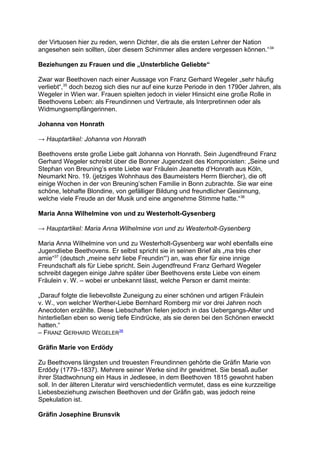 der Virtuosen hier zu reden, wenn Dichter, die als die ersten Lehrer der Nation
angesehen sein sollten, über diesem Schimmer alles andere vergessen können.“34
Beziehungen zu Frauen und die „Unsterbliche Geliebte“
Zwar war Beethoven nach einer Aussage von Franz Gerhard Wegeler „sehr häufig
verliebt“,35
doch bezog sich dies nur auf eine kurze Periode in den 1790er Jahren, als
Wegeler in Wien war. Frauen spielten jedoch in vieler Hinsicht eine große Rolle in
Beethovens Leben: als Freundinnen und Vertraute, als Interpretinnen oder als
Widmungsempfängerinnen.
Johanna von Honrath
→ Hauptartikel: Johanna von Honrath
Beethovens erste große Liebe galt Johanna von Honrath. Sein Jugendfreund Franz
Gerhard Wegeler schreibt über die Bonner Jugendzeit des Komponisten: „Seine und
Stephan von Breuning’s erste Liebe war Fräulein Jeanette d’Honrath aus Köln,
Neumarkt Nro. 19. (jetziges Wohnhaus des Baumeisters Herrn Biercher), die oft
einige Wochen in der von Breuning’schen Familie in Bonn zubrachte. Sie war eine
schöne, lebhafte Blondine, von gefälliger Bildung und freundlicher Gesinnung,
welche viele Freude an der Musik und eine angenehme Stimme hatte.“36
Maria Anna Wilhelmine von und zu Westerholt-Gysenberg
→ Hauptartikel: Maria Anna Wilhelmine von und zu Westerholt-Gysenberg
Maria Anna Wilhelmine von und zu Westerholt-Gysenberg war wohl ebenfalls eine
Jugendliebe Beethovens. Er selbst spricht sie in seinen Brief als „ma très cher
amie“37
(deutsch „meine sehr liebe Freundin“') an, was eher für eine innige
Freundschaft als für Liebe spricht. Sein Jugendfreund Franz Gerhard Wegeler
schreibt dagegen einige Jahre später über Beethovens erste Liebe von einem
Fräulein v. W. – wobei er unbekannt lässt, welche Person er damit meinte:
„Darauf folgte die liebevollste Zuneigung zu einer schönen und artigen Fräulein
v. W., von welcher Werther-Liebe Bernhard Romberg mir vor drei Jahren noch
Anecdoten erzählte. Diese Liebschaften fielen jedoch in das Uebergangs-Alter und
hinterließen eben so wenig tiefe Eindrücke, als sie deren bei den Schönen erweckt
hatten.“
– FRANZ GERHARD WEGELER38
Gräfin Marie von Erdödy
Zu Beethovens längsten und treuesten Freundinnen gehörte die Gräfin Marie von
Erdődy (1779–1837). Mehrere seiner Werke sind ihr gewidmet. Sie besaß außer
ihrer Stadtwohnung ein Haus in Jedlesee, in dem Beethoven 1815 gewohnt haben
soll. In der älteren Literatur wird verschiedentlich vermutet, dass es eine kurzzeitige
Liebesbeziehung zwischen Beethoven und der Gräfin gab, was jedoch reine
Spekulation ist.
Gräfin Josephine Brunsvik
 
