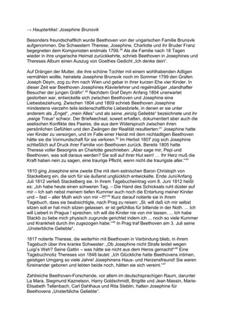 → Hauptartikel: Josephine Brunsvik
Besonders freundschaftlich wurde Beethoven von der ungarischen Familie Brunsvik
aufgenommen. Die Schwestern Therese, Josephine, Charlotte und ihr Bruder Franz
begegneten dem Komponisten erstmals 1799.39
Als die Familie nach 18 Tagen
wieder in ihre ungarische Heimat zurückkehrte, schrieb Beethoven in Josephines und
Thereses Album einen Auszug von Goethes Gedicht „Ich denke dein“.
Auf Drängen der Mutter, die ihre schöne Tochter mit einem wohlhabenden Adligen
vermählen wollte, heiratete Josephine Brunsvik noch im Sommer 1799 den Grafen
Joseph Deym, zog zu ihm nach Wien und gebar in ihrer kurzen Ehe vier Kinder. In
dieser Zeit war Beethoven Josephines Klavierlehrer und regelmäßiger „standhafter
Besucher der jungen Gräfin“.40
Nachdem Graf Deym Anfang 1804 unerwartet
gestorben war, entwickelte sich zwischen Beethoven und Josephine eine
Liebesbeziehung. Zwischen 1804 und 1809 schrieb Beethoven Josephine
mindestens vierzehn teils leidenschaftliche Liebesbriefe, in denen er sie unter
anderem als „Engel“, „mein Alles“ und als seine „einzig Geliebte“ bezeichnete und ihr
„ewige Treue“ schwor. Der Briefwechsel, soweit erhalten, dokumentiert aber auch die
seelischen Konflikte des Paares, die aus dem Widerspruch zwischen ihren
persönlichen Gefühlen und den Zwängen der Realität resultierten:41
Josephine hatte
vier Kinder zu versorgen, und im Falle einer Heirat mit dem nichtadligen Beethoven
hätte sie die Vormundschaft für sie verloren.42
Im Herbst 1807 zog sich Josephine
schließlich auf Druck ihrer Familie von Beethoven zurück. Bereits 1805 hatte
Therese voller Besorgnis an Charlotte geschrieben: „Aber sage mir, Pepi und
Beethoven, was soll daraus werden? Sie soll auf ihrer Hut sein! … Ihr Herz muß die
Kraft haben nein zu sagen, eine traurige Pflicht, wenn nicht die traurigste aller.“43
1810 ging Josephine eine zweite Ehe mit dem estnischen Baron Christoph von
Stackelberg ein, die sich für sie äußerst unglücklich entwickelte. Ende Juni/Anfang
Juli 1812 verließ Stackelberg sie. In ihrem Tagebucheintrag vom 8. Juni 1812 heißt
es: „Ich habe heute einen schweren Tag. – Die Hand des Schicksals ruht düster auf
mir – Ich sah nebst meinem tiefen Kummer auch noch die Entartung meiner Kinder
und – fast – aller Muth wich von mir –!!!“44
Kurz darauf notierte sie in ihrem
Tagebuch, dass sie beabsichtigte, nach Prag zu reisen: „St. will daß ich mir selbst
sitzen soll er hat mich sitzen gelassen. er ist gefühllos für bittende in der Noth. ... Ich
will Liebert in Prague ! sprechen. ich will die Kinder nie von mir lassen. ... Ich habe
Stackb zu liebe mich physisch zugrunde gerichtet indem ich ... noch so viele Kummer
und Krankheit durch ihn zugezogen habe.“45
In Prag traf Beethoven am 3. Juli seine
„Unsterbliche Geliebte“.
1817 notierte Therese, die weiterhin mit Beethoven in Verbindung blieb, in ihrem
Tagebuch über ihre kranke Schwester: „Ob Josephine nicht Strafe leidet wegen
Luigi’s Weh? Seine Gattin – was hätte sie nicht aus dem Heros gemacht!“46
Eine
Tagebuchnotiz Thereses von 1848 lautet: „Ich Glückliche hatte Beethovens intimen,
geistigen Umgang so viele Jahre! Josephinens Haus- und Herzensfreund! Sie waren
füreinander geboren und lebten beide noch, hätten sie sich vereint.“47
Zahlreiche Beethoven-Forschende, vor allem im deutschsprachigen Raum, darunter
La Mara, Siegmund Kaznelson, Harry Goldschmidt, Brigitte und Jean Massin, Marie-
Elisabeth Tellenbach, Carl Dahlhaus und Rita Steblin, halten Josephine für
Beethovens „Unsterbliche Geliebte“.
 