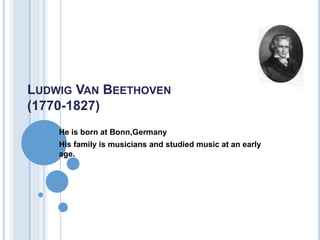 LUDWIG VAN BEETHOVEN 
(1770-1827) 
 He is born at Bonn,Germany 
 His family is musicians and studied music at an early 
age. 
 