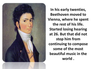 In his early twenties,
Beethoven moved to
Vienna, where he spent
the rest of his life.
Started losing hearing
at 26. But that did not
stop him from
continuing to compose
some of the most
beautiful music in the
world .
 