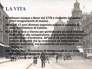 LA VITA
Beethoven nacque a Bonn nel 1770 e ricevette dal padre i
primi insegnamenti di musica.
All’età di 17 anni divenne organista presso la cappella di
corte dell’Elettore di Colonia.
Nel 1794 si recò a Vienna per perfezionare gli studi musicali,
dedicandosi alla composizione, al pianismo concertistico e
alla direzione d’orchestra. All’età di 26 anni ebbe i primi
sintomi di sordità che lo costrinsero ad abbandonare
l’attività esecutiva, ma nonostante ciò continuò a
comporre.
Nel 1802 scrisse Testamento di Heiligenstadt in cui viene
descritto il suo dramma della sordità.
Muore a Vienna nel 1827.
 