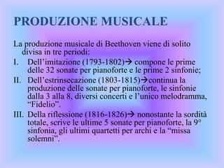 PRODUZIONE MUSICALE
La produzione musicale di Beethoven viene di solito
divisa in tre periodi:
I. Dell’imitazione (1793-1802) compone le prime
delle 32 sonate per pianoforte e le prime 2 sinfonie;
II. Dell’estrinsecazione (1803-1815)continua la
produzione delle sonate per pianoforte, le sinfonie
dalla 3 alla 8, diversi concerti e l’unico melodramma,
“Fidelio”.
III. Della riflessione (1816-1826) nonostante la sordità
totale, scrive le ultime 5 sonate per pianoforte, la 9°
sinfonia, gli ultimi quartetti per archi e la “missa
solemni”.
 