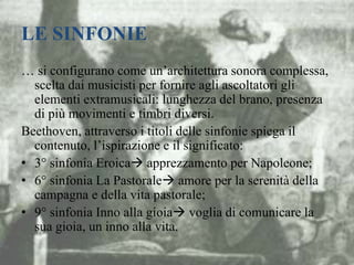 LE SINFONIE
… si configurano come un’architettura sonora complessa,
scelta dai musicisti per fornire agli ascoltatori gli
elementi extramusicali: lunghezza del brano, presenza
di più movimenti e timbri diversi.
Beethoven, attraverso i titoli delle sinfonie spiega il
contenuto, l’ispirazione e il significato:
• 3° sinfonia Eroica apprezzamento per Napoleone;
• 6° sinfonia La Pastorale amore per la serenità della
campagna e della vita pastorale;
• 9° sinfonia Inno alla gioia voglia di comunicare la
sua gioia, un inno alla vita.
 