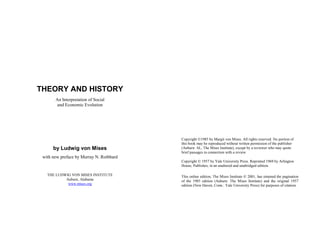 THEORY AND HISTORY
       An Interpretation of Social
        and Economic Evolution




                                          Copyright 1985 by Margit von Mises. All rights reserved. No portion of
                                          this book may be reproduced without written permission of the publisher
      by Ludwig von Mises                 (Auburn: AL, The Mises Institute), except by a reviewer who may quote
                                          brief passages in connection with a review.
 with new preface by Murray N. Rothbard
                                          Copyright  1957 by Yale University Press. Reprinted 1969 by Arlington
                                          House, Publishes, in an unaltered and unabridged edition.

   THE LUDWIG VON MISES INSTITUTE         This online edition, The Mises Institute  2001, has retained the pagination
           Auburn, Alabama                of the 1985 edition (Auburn: The Mises Institute) and the original 1957
            www.mises.org                 edition (New Haven, Conn.: Yale University Press) for purposes of citation.
 