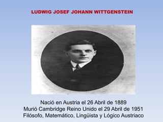 LUDWIG JOSEF JOHANN WITTGENSTEIN
Nació en Austria el 26 Abril de 1889
Murió Cambridge Reino Unido el 29 Abril de 1951
Filósofo, Matemático, Lingüista y Lógico Austriaco
 