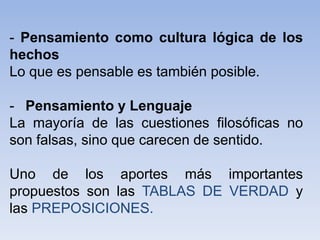 - Pensamiento como cultura lógica de los
hechos
Lo que es pensable es también posible.
- Pensamiento y Lenguaje
La mayoría de las cuestiones filosóficas no
son falsas, sino que carecen de sentido.
Uno de los aportes más importantes
propuestos son las TABLAS DE VERDAD y
las PREPOSICIONES.
 