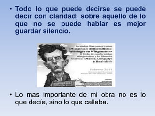• Todo lo que puede decirse se puede
decir con claridad; sobre aquello de lo
que no se puede hablar es mejor
guardar silencio.
• Lo mas importante de mi obra no es lo
que decía, sino lo que callaba.
 