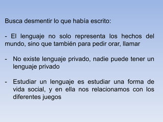 Busca desmentir lo que había escrito:
- El lenguaje no solo representa los hechos del
mundo, sino que también para pedir orar, llamar
- No existe lenguaje privado, nadie puede tener un
lenguaje privado
- Estudiar un lenguaje es estudiar una forma de
vida social, y en ella nos relacionamos con los
diferentes juegos
 