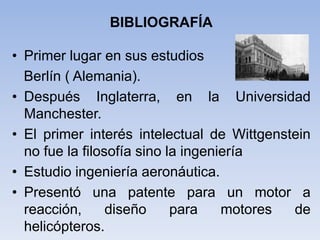 BIBLIOGRAFÍA
• Primer lugar en sus estudios
Berlín ( Alemania).
• Después Inglaterra, en la Universidad
Manchester.
• El primer interés intelectual de Wittgenstein
no fue la filosofía sino la ingeniería
• Estudio ingeniería aeronáutica.
• Presentó una patente para un motor a
reacción, diseño para motores de
helicópteros.
 