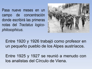 Entre 1920 y 1926 trabajó como profesor en
un pequeño pueblo de los Alpes austríacos.
Entre 1925 y 1927 se reunió a menudo con
los analistas del Círculo de Viena.
Pasa nueve meses en un
campo de concentración
donde escribirá las primeras
notas del Tractatus logico-
philosophicus.
 