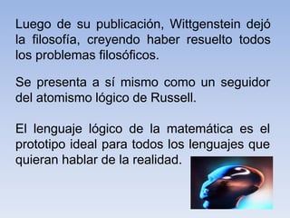 Luego de su publicación, Wittgenstein dejó
la filosofía, creyendo haber resuelto todos
los problemas filosóficos.
Se presenta a sí mismo como un seguidor
del atomismo lógico de Russell.
El lenguaje lógico de la matemática es el
prototipo ideal para todos los lenguajes que
quieran hablar de la realidad.
 