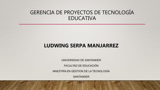 GERENCIA DE PROYECTOS DE TECNOLOGÍA
EDUCATIVA
LUDWING SERPA MANJARREZ
UNIVERSIDAD DE SANTANDER
FACULTAD DE EDUCACIÓN
MAESTRÍA EN GESTION DE LA TECNOLOGÍA
SANTANDER
2017
 