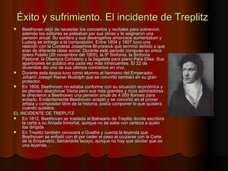 Éxito y sufrimiento. El incidente de Treplitz Beethoven dejó de necesitar los conciertos y recitales para sobrevivir, además los editores se peleaban por sus obras y le asignaron una pensión anual. Su sordera y sus desengaños amorosos aumentaban y Ludwig se entrego a la composición. Entre 1804 y 1807 tuvo una relación con la Condesa Josephine Brunswick que terminó debido a que eran de diferente clase social. Durante este periodo compuso su única ópera Fidelio (20 noviembre del 1805), la 5ª Sinfonía, la Sinfonía Pastoral, la Obertura Coriolano y la bagatela para piano Para Elisa. Sus apariciones en público era cada vez más infrecuentes. El 22 de diciembre dio uno de sus últimos conciertos en vivo. Durante esta época tuvo como alumno al hermano del Emperador, Johann Joseph Rainer Rudolph que se convirtió también en su gran protector.  En 1809, Beethoven no estaba conforme con su situación económica y se planteó abandonar Viena pero sus más grandes y ricos admiradores le ofrecieron a Beethoven una pensión anual de 4.000 florines para evitarlo. Evidentemente Beethoven aceptó y se convirtió en el primer artista y compositor libre de la historia, podía componer lo que quisiera cuando quisiera. EL INCIDENTE DE TREPLITZ En 1812, Beethoven se traslada al Balneario de Treplitz donde escribirá la carta a su Amada Inmortal, aunque no se sabe con certeza a quién iba dirigida. En Treplitz también conocerá a Goethe y cuenta la leyenda que Beethoven se enfadó con él por ceder el paso al cruzarse con la Corte de la Emperatriz, llamándole lacayo, aunque no hay que olvidar que es una leyenda…  