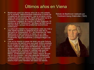Últimos años en Viena Beethoven pasó los últimos años de su vida aislado por la sordera, relacionándose solamente a través de «cuadernos de conversación», que le sirvieron como medio de comunicación. Su último gran éxito fue la 9ª Sinfonía. En los tres años finales se dedicó a componer cuartetos de cuerda y la Misa Solemnis. El estreno de la 9ª Sinfonía el 7 de Mayo de1824 fue un rotundo éxito, aunque los problemas económicos continuaron. La salud del maestro fue empeorando cada vez más y más rápido durante su estancia en la casa de su hermano en Gneixendorf. El 1 de Diciembre de 1826, Beethoven y Karl volvieron a Viena, en un viaje desastroso que solo empeoró la salud del músico. Finalmente, logró recuperarse y consiguió llegar a la capital.  Casi en la miseria (a pesar de tener una gran fortuna en acciones de banco) tuvo que pedir dinero prestado a sus amigos de Londres. Cuando se corrió la voz en Viena, sobre la mala salud de Beethoven, todos sus antiguos amigos acudieron a expresarle sus deseos de recuperación, aunque en realidad solo querían despedirse del envejecido compositor. El 20 de Marzo, 20 Beethoven escribió «estoy seguro de que me iré muy pronto», tres días después exclamaría: «Aplaudid amigos, comedia finita est » («La comedia ha terminado») y esa misma tarde designó a su sobrino Karl como heredero de todos sus bienes. Retrato de Beethoven realizado por Ferdinand Georg Waldmüller (1823) 