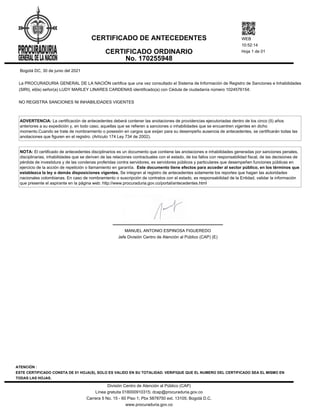 Bogotá DC, 30 de junio del 2021
La PROCURADURIA GENERAL DE LA NACIÓN certifica que una vez consultado el Sistema de Información de Registro de Sanciones e Inhabilidades
(SIRI), el(la) señor(a) LUDY MARLEY LINARES CARDENAS identificado(a) con Cédula de ciudadanía número 1024576154:
NO REGISTRA SANCIONES NI INHABILIDADES VIGENTES
ADVERTENCIA: La certificación de antecedentes deberá contener las anotaciones de providencias ejecutoriadas dentro de los cinco (5) años
anteriores a su expedición y, en todo caso, aquellas que se refieren a sanciones o inhabilidades que se encuentren vigentes en dicho
momento.Cuando se trate de nombramiento o posesión en cargos que exijan para su desempeño ausencia de antecedentes, se certificarán todas las
anotaciones que figuren en el registro. (Artículo 174 Ley 734 de 2002).
NOTA: El certificado de antecedentes disciplinarios es un documento que contiene las anotaciones e inhabilidades generadas por sanciones penales,
disciplinarias, inhabilidades que se deriven de las relaciones contractuales con el estado, de los fallos con responsabilidad fiscal, de las decisiones de
pérdida de investidura y de las condenas proferidas contra servidores, ex servidores públicos y particulares que desempeñen funciones públicas en
ejercicio de la acción de repetición o llamamiento en garantía. Este documento tiene efectos para acceder al sector público, en los términos que
establezca la ley o demás disposiciones vigentes. Se integran al registro de antecedentes solamente los reportes que hagan las autoridades
nacionales colombianas. En caso de nombramiento o suscripción de contratos con el estado, es responsabilidad de la Entidad, validar la información
que presente el aspirante en la página web: http://www.procuraduria.gov.co/portal/antecedentes.html
MANUEL ANTONIO ESPINOSA FIGUEREDO
Jefe División Centro de Atención al Público (CAP) (E)
CERTIFICADO DE ANTECEDENTES
CERTIFICADO ORDINARIO
No. 170255948
WEB
10:52:14
Hoja 1 de 01
ATENCIÓN :
ESTE CERTIFICADO CONSTA DE 01 HOJA(S), SOLO ES VALIDO EN SU TOTALIDAD. VERIFIQUE QUE EL NUMERO DEL CERTIFICADO SEA EL MISMO EN
TODAS LAS HOJAS.
División Centro de Atención al Público (CAP)
Línea gratuita 018000910315; dcap@procuraduria.gov.co
Carrera 5 No. 15 - 60 Piso 1; Pbx 5878750 ext. 13105; Bogotá D.C.
www.procuraduria.gov.co
 